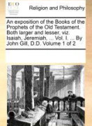 An Exposition of the Books of the Prophets of the Old Testament. Both Larger and Lesser, Viz. Isaiah, Jeremiah, ... Vol. I. ... by John Gill, D.D. Volume 1 of 2
