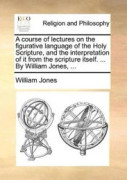 A course of lectures on the figurative language of the Holy Scripture, and the interpretation of it from the scripture itself. ... By William Jones, ...